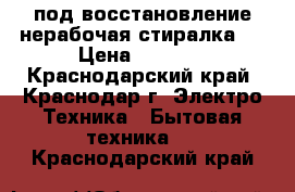 под восстановление нерабочая стиралка   › Цена ­ 1 000 - Краснодарский край, Краснодар г. Электро-Техника » Бытовая техника   . Краснодарский край